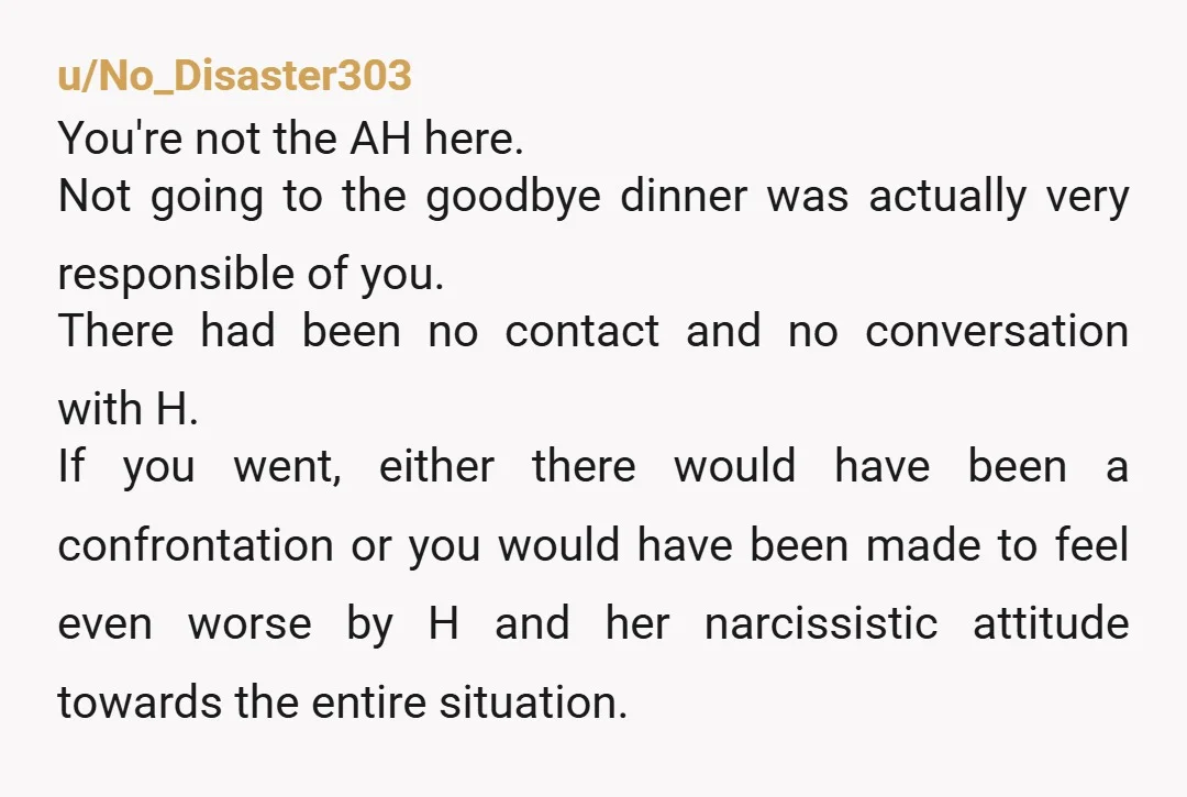 u/No_Disaster303 You're not the AH here. Not going to the goodbye dinner was actually very responsible of you. There had been no contact and no conversation with H. If you...