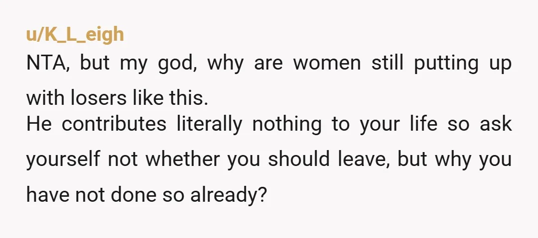 u/K_L_eigh NTA, but my god, why are women still putting up with losers like this. He contributes literally nothing to your life so ask yourself not whether you should leave,...