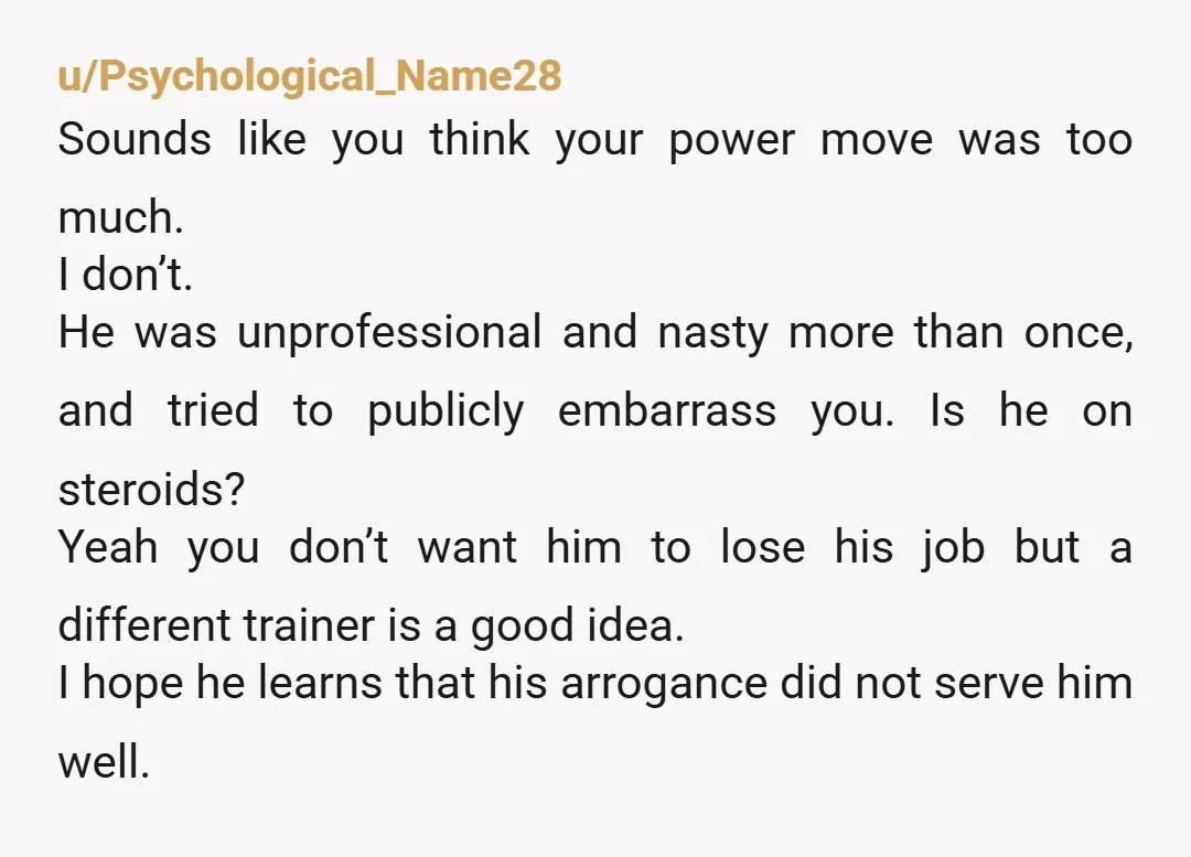 u/Psychological_Name28 Sounds like you think your power move was too much. I don’t. He was unprofessional and nasty more than once, and tried to publicly embarrass you. Is he on...