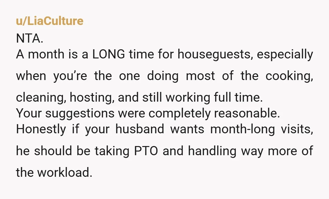 u/LiaCulture NTA. A month is a LONG time for houseguests, especially when you’re the one doing most of the cooking, cleaning, hosting, and still working full time. Your suggestions were...