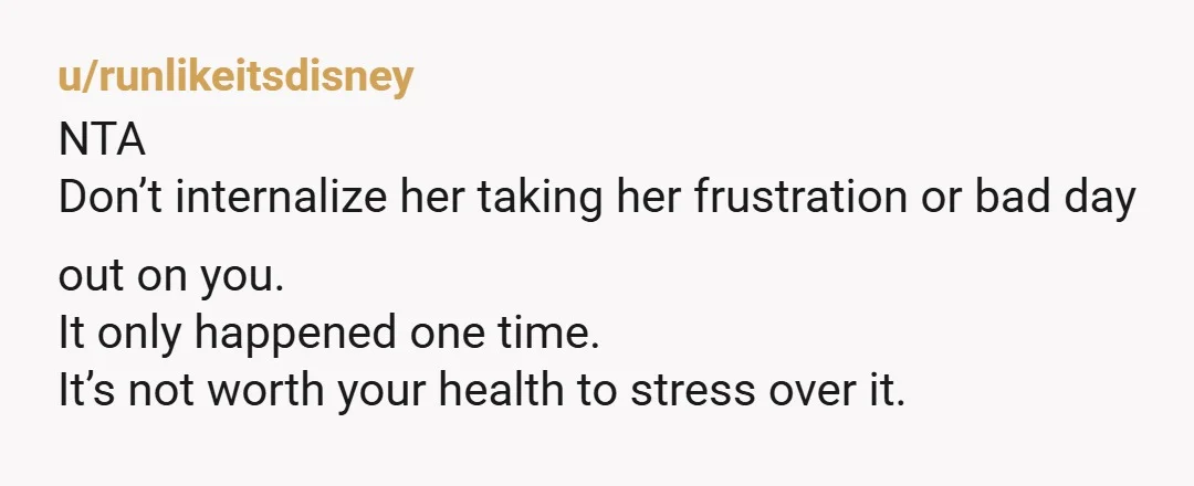 u/runlikeitsdisney
NTA
Don’t internalize her taking her frustration or bad day out on you.
It only happened one time.
It’s not worth your health to stress over it.