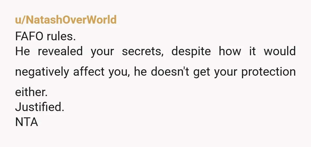 u/NatashOverWorld
FAFO rules.
He revealed your secrets, despite how it would negatively affect you, he doesn't get your protection either.
Justified.
NTA