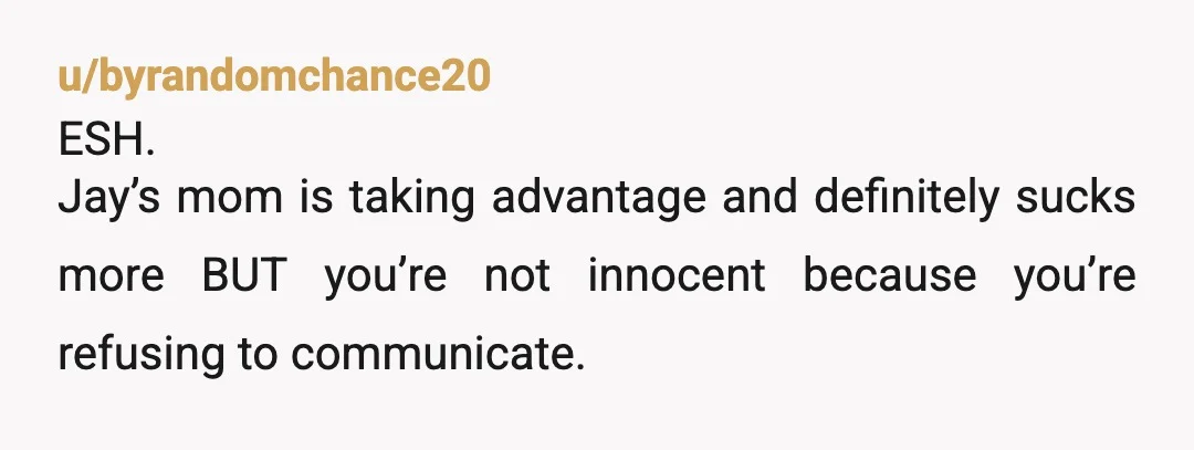 u/byrandomchance20 ESH. Jay’s mom is taking advantage and definitely sucks more BUT you’re not innocent because you’re refusing to communicate. Instead of letting things build up to the point where...