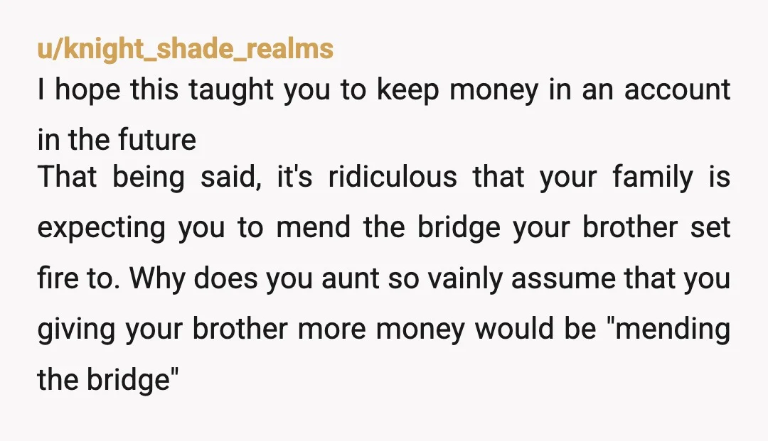 u/knight_shade_realms I hope this taught you to keep money in an account in the future That being said, it's ridiculous that your family is expecting you to mend the bridge...