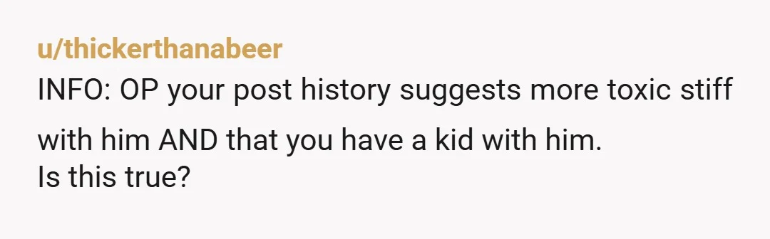 u/thickerthanabeer
INFO: OP your post history suggests more toxic stiff with him AND that you have a kid with him.
Is this true?