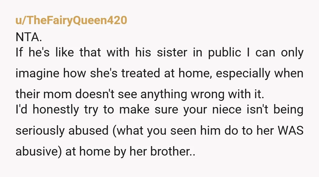 u/TheFairyQueen420 NTA. If he's like that with his sister in public I can only imagine how she's treated at home, especially when their mom doesn't see anything wrong with it....
