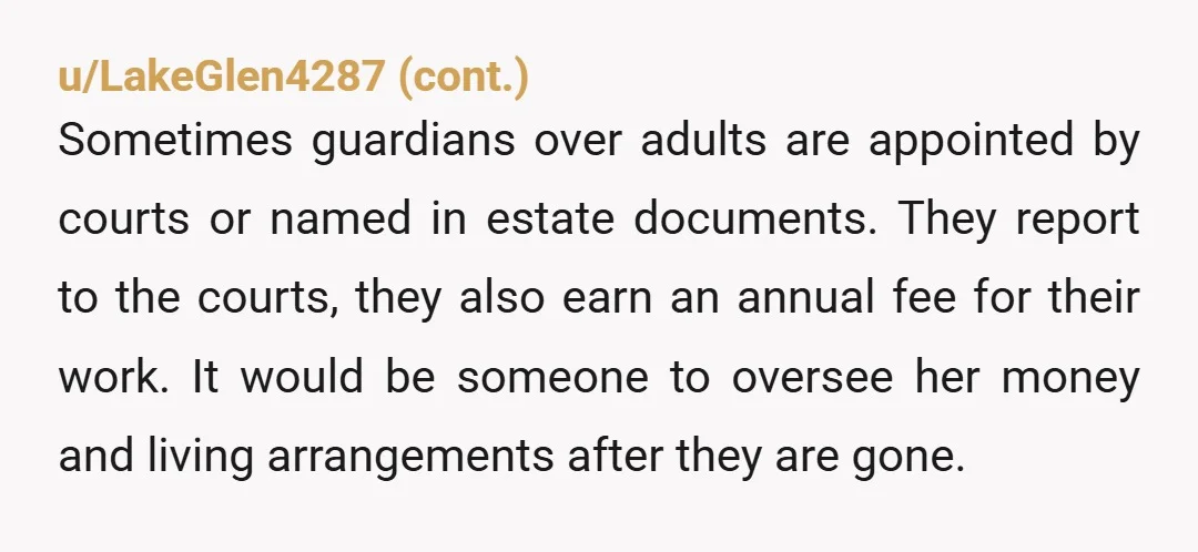 u/Aphrodisiatic922 It sounds like your sister really does need the help so hopefully your parents are planning her care after they pass