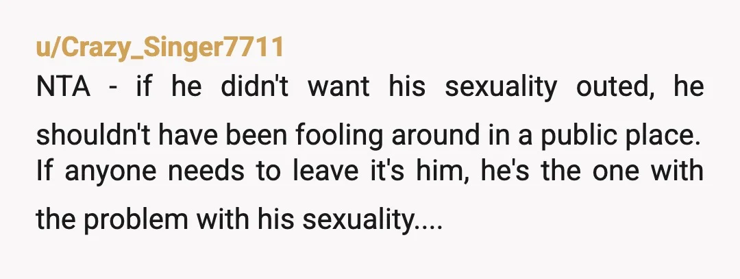 u/Crazy_Singer7711 NTA - if he didn't want his sexuality outed, he shouldn't have been fooling around in a public place. If anyone needs to leave it's him, he's the one...