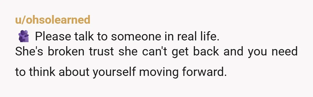 u/ohsolearned 🫂 Please talk to someone in real life. She's broken trust she can't get back and you need to think about yourself moving forward.