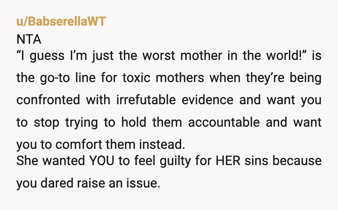 u/BabserellaWT NTA “I guess I’m just the worst mother in the world!” is the go-to line for toxic mothers when they’re being confronted with irrefutable evidence and want you to...