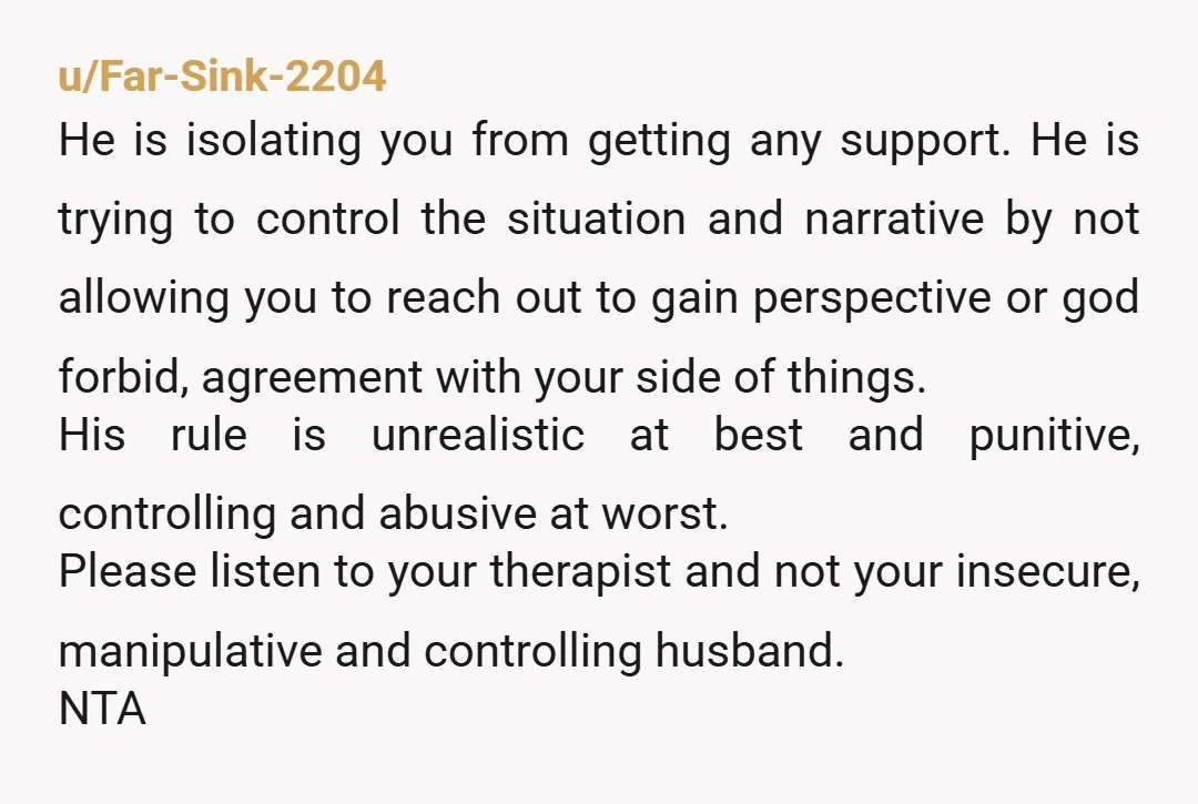 u/Far-Sink-2204 He is isolating you from getting any support. He is trying to control the situation and narrative by not allowing you to reach out to gain perspective or god...