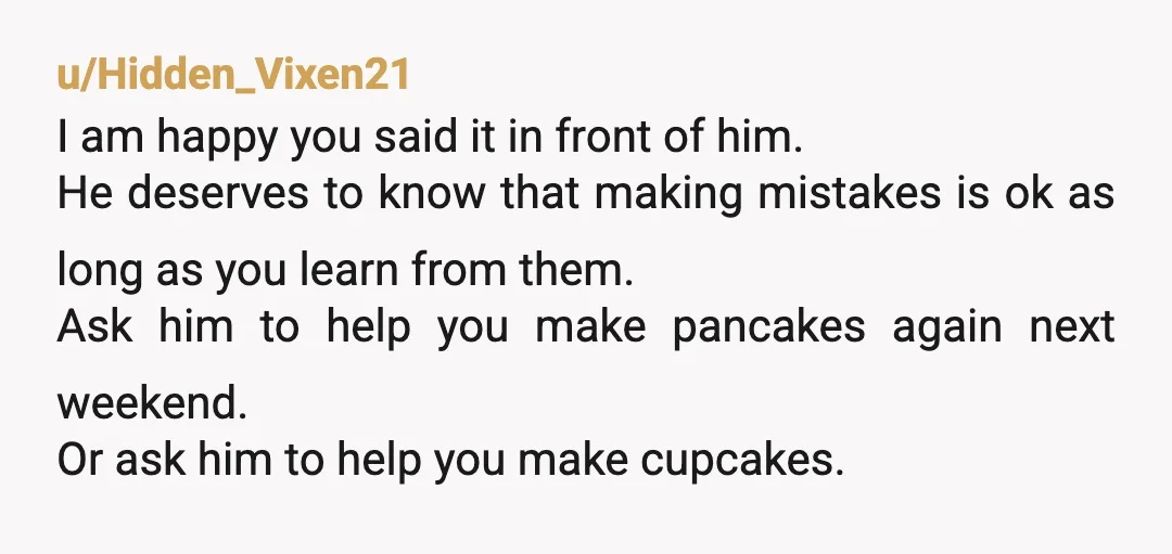 u/Hidden_Vixen21 I am happy you said it in front of him. He deserves to know that making mistakes is ok as long as you learn from them. Ask him to...