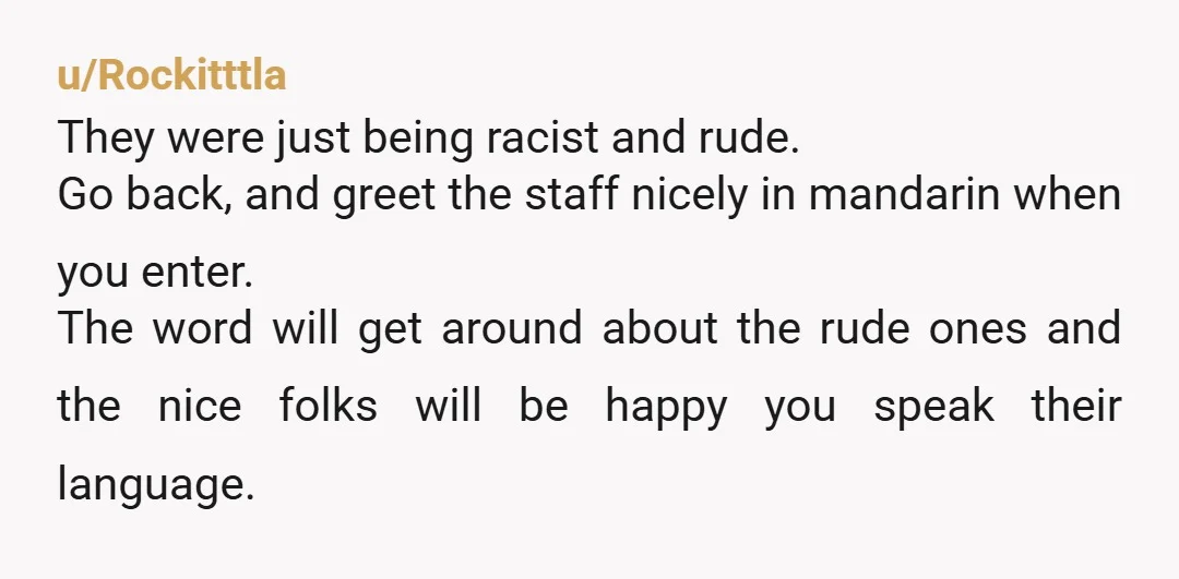 u/Rockitttla They were just being racist and rude. Go back, and greet the staff nicely in mandarin when you enter. The word will get around about the rude ones and...