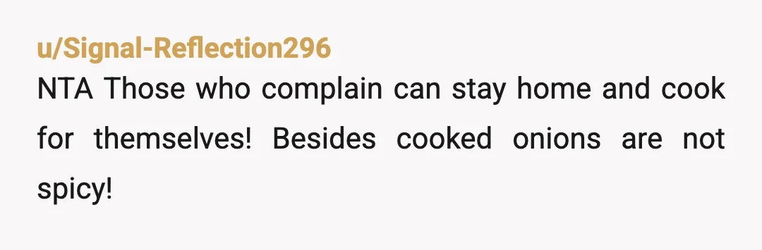 u/blueteddy333
I wish someone would tell me how to cook 😂 NTA SIL can cook her own flavorless food.
Onions and garlic go on EVERYTHING!