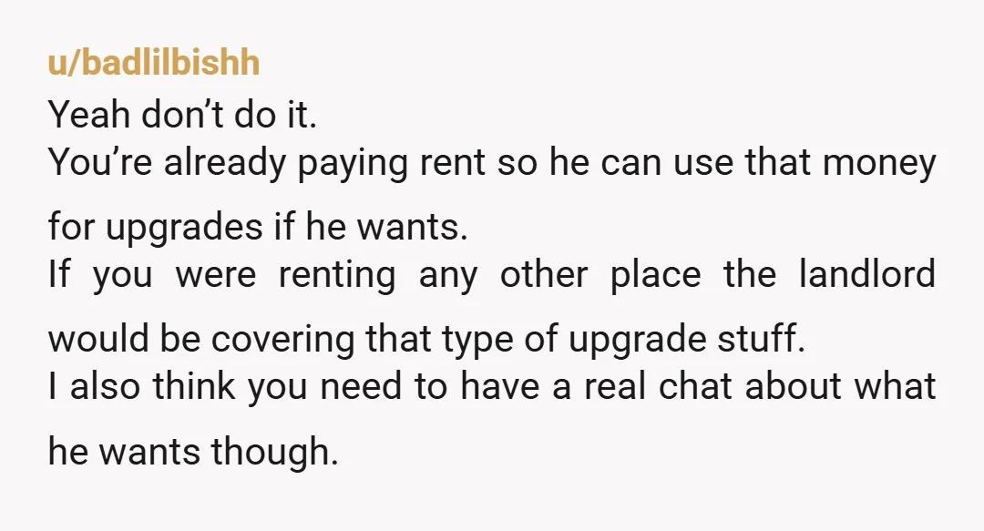 u/Neo1881 A simple question to ask him is. "What's in it for me? Will I get a part of the equity in this house?" He'll say "No," and then you...