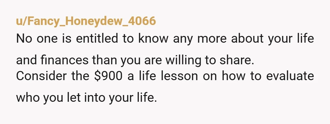 u/Fancy_Honeydew_4066 No one is entitled to know any more about your life and finances than you are willing to share. Consider the $900 a life lesson on how to evaluate...