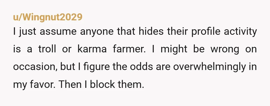 u/Wingnut2029 I just assume anyone that hides their profile activity is a troll or karma farmer. I might be wrong on occasion, but I figure the odds are overwhelmingly in...