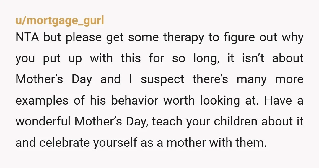 u/mortgage_gurl NTA but please get some therapy to figure out why you put up with this for so long, it isn’t about Mother’s Day and I suspect there’s many more...