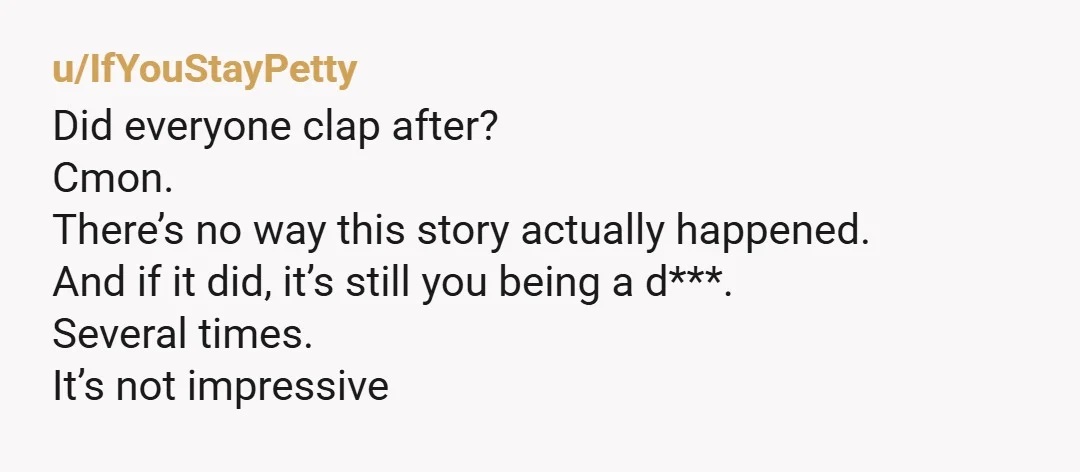 u/IfYouStayPetty Did everyone clap after? Cmon. There’s no way this story actually happened. And if it did, it’s still you being a d***. Several times. It’s not impressive