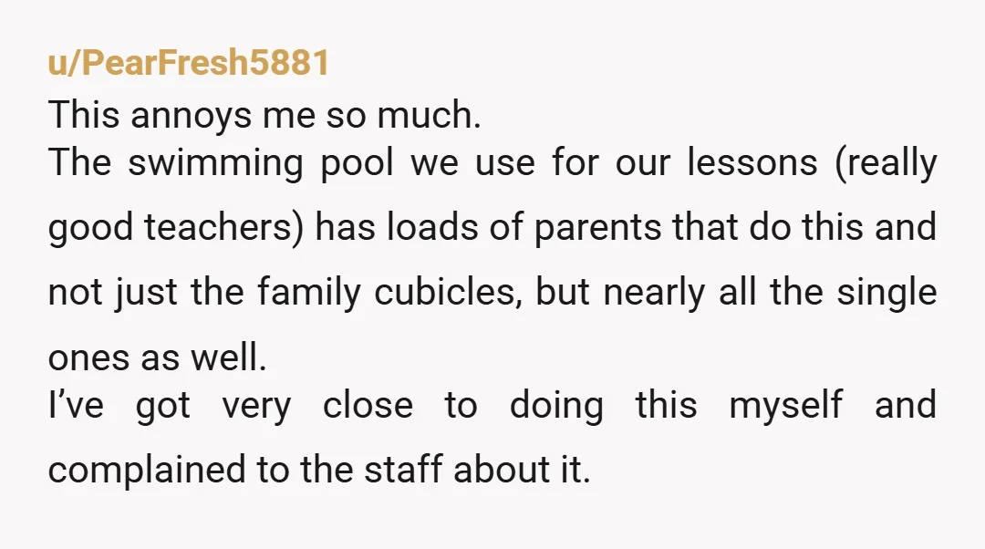 u/PearFresh5881 This annoys me so much. The swimming pool we use for our lessons (really good teachers) has loads of parents that do this and not just the family cubicles,...