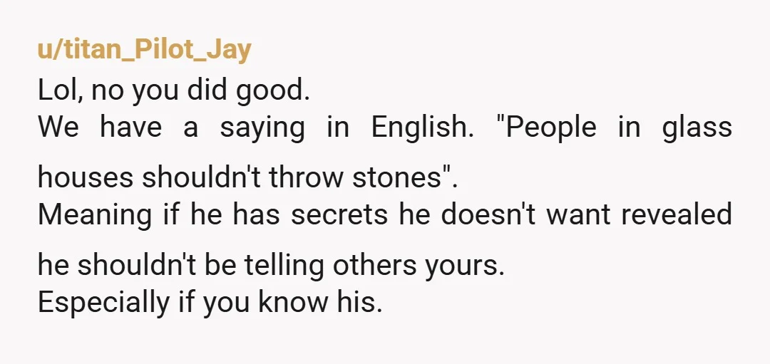 u/titan_Pilot_Jay Lol, no you did good. We have a saying in English. "People in glass houses shouldn't throw stones". Meaning if he has secrets he doesn't want revealed he shouldn't...