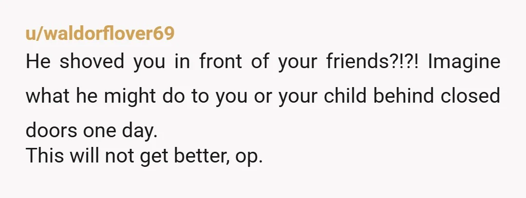u/zeusdadog This isn't a rough patch. This is abuse. Let's list the facts he violently shoved you, verbally abused you, abandoned you, lied to your family to cover it up...
