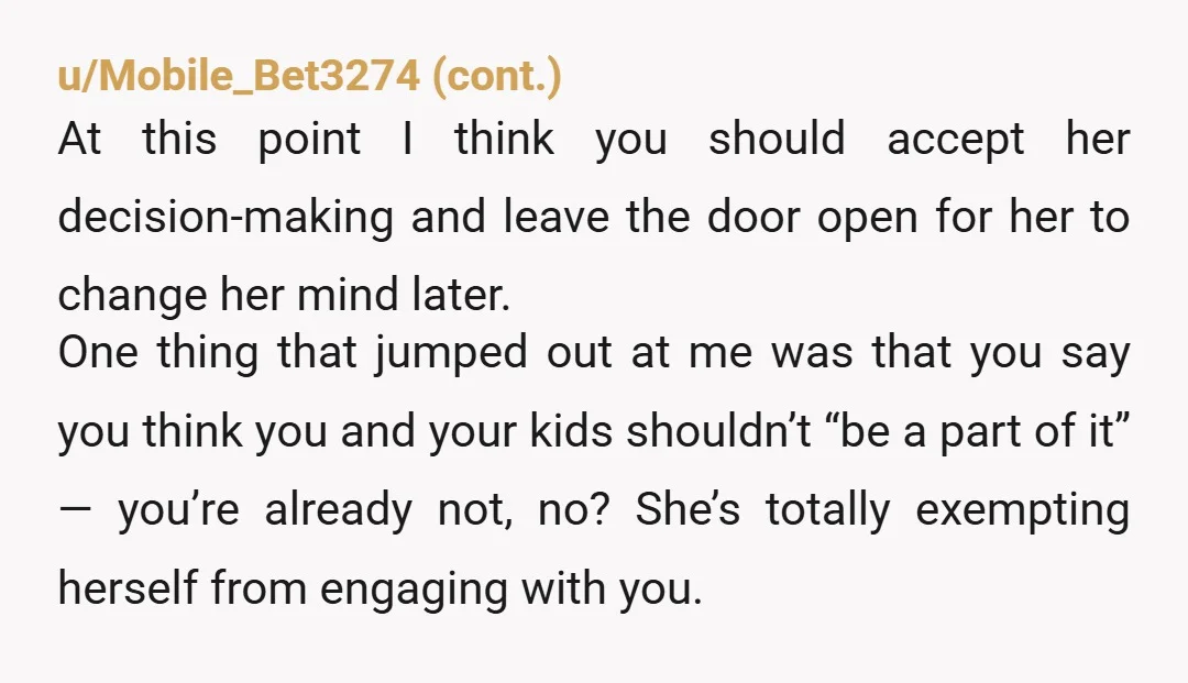 u/Valuable-Usual-1357 This a critical point in time that might affect how she responds later in life. If you make it clear you respect her decision, she may at least see...