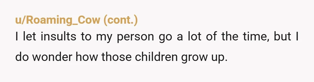 u/TheAralissaMonroe NTA, your response was extremely restrained and respectful because I know some people would be tempted to lower themselves to that child's level. Karma is a pain and it'll...