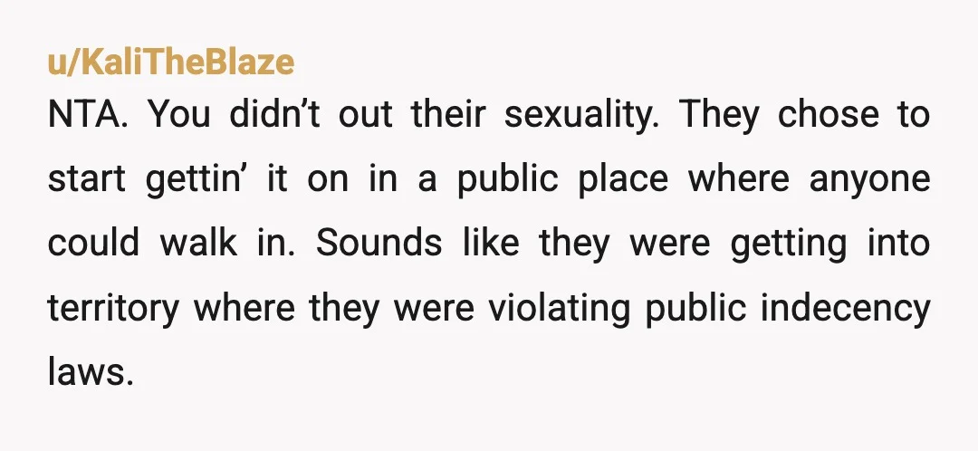 u/KaliTheBlaze NTA. You didn’t out their sexuality. They chose to start gettin’ it on in a public place where anyone could walk in. Sounds like they were getting into territory...