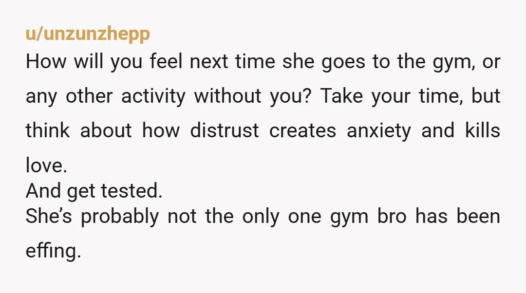 u/unzunzhepp How will you feel next time she goes to the gym, or any other activity without you? Take your time, but think about how distrust creates anxiety and kills...
