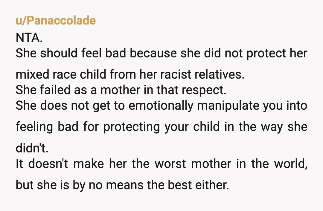 u/Panaccolade NTA. She should feel bad because she did not protect her mixed race child from her racist relatives. She failed as a mother in that respect. She does not...