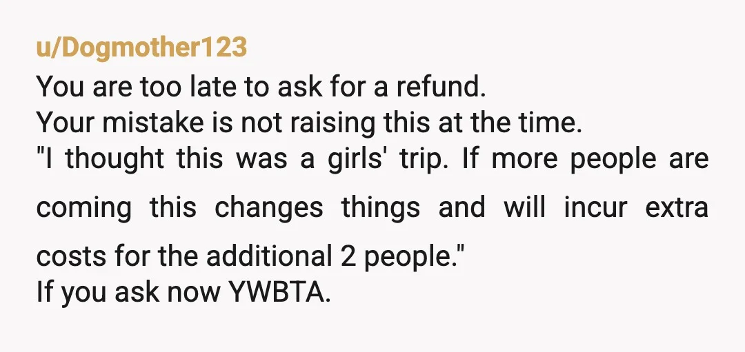 u/Dogmother123 You are too late to ask for a refund. Your mistake is not raising this at the time. "I thought this was a girls' trip. If more people are...