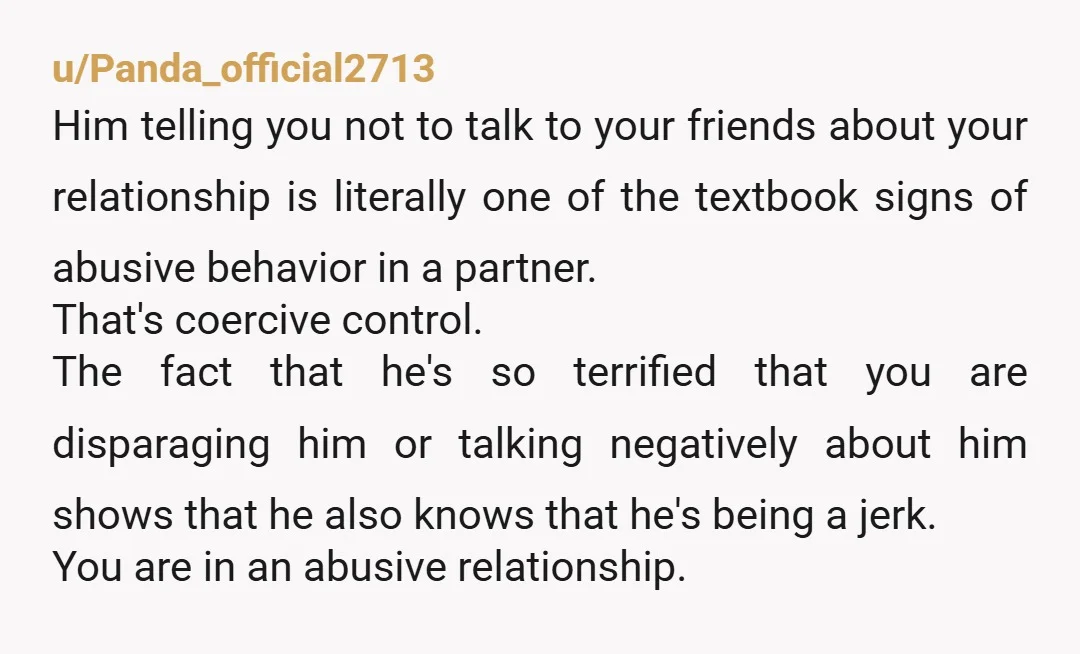 u/Panda_official2713 Him telling you not to talk to your friends about your relationship is literally one of the textbook signs of abusive behavior in a partner. That's coercive control. The...
