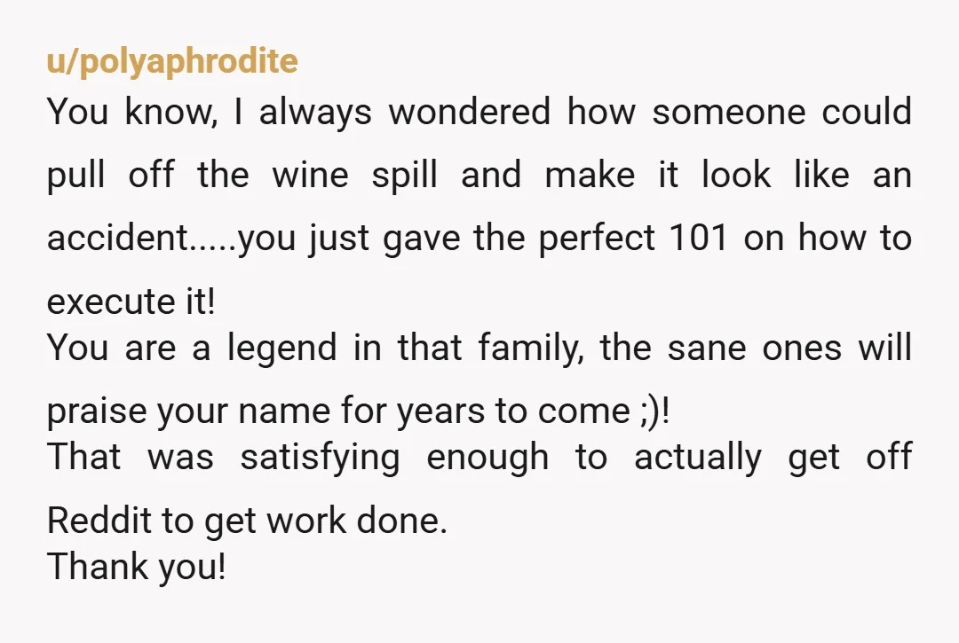 u/polyaphrodite You know, I always wondered how someone could pull off the wine spill and make it look like an accident.....you just gave the perfect 101 on how to execute...