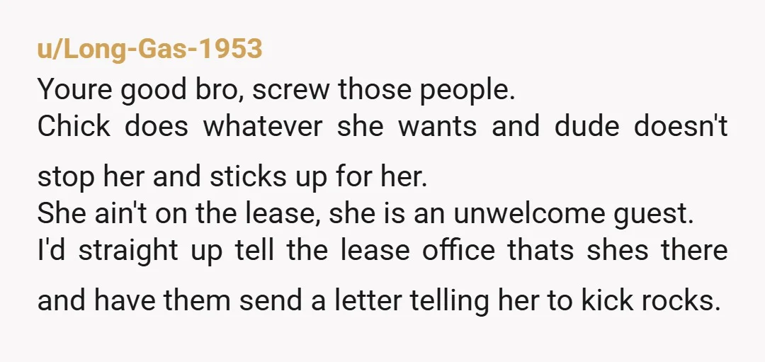 u/Long-Gas-1953 Youre good bro, screw those people. Chick does whatever she wants and dude doesn't stop her and sticks up for her. She ain't on the lease, she is an...