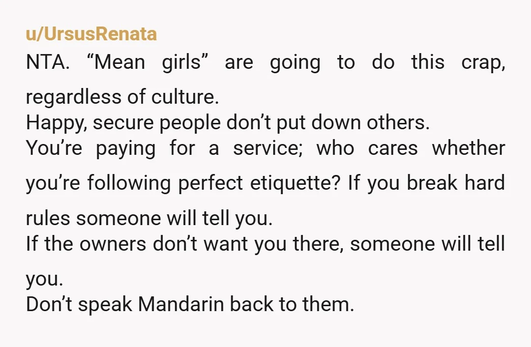 u/UrsusRenata NTA. “Mean girls” are going to do this crap, regardless of culture. Happy, secure people don’t put down others. You’re paying for a service; who cares whether you’re following...