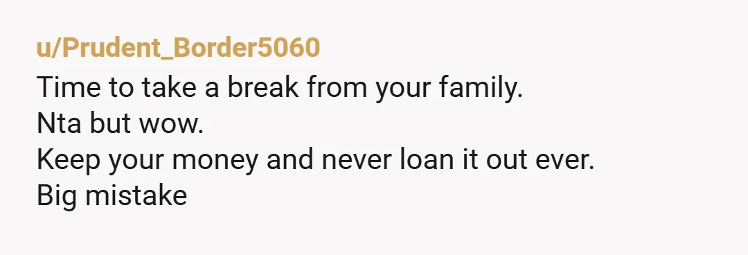u/Prudent_Border5060 Time to take a break from your family. Nta but wow. Keep your money and never loan it out ever. Big mistake