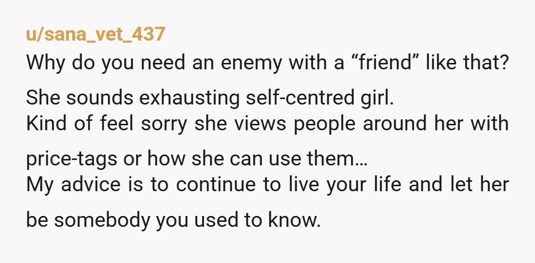 u/sana_vet_437 Why do you need an enemy with a “friend” like that? She sounds exhausting self-centred girl. Kind of feel sorry she views people around her with price-tags or how...