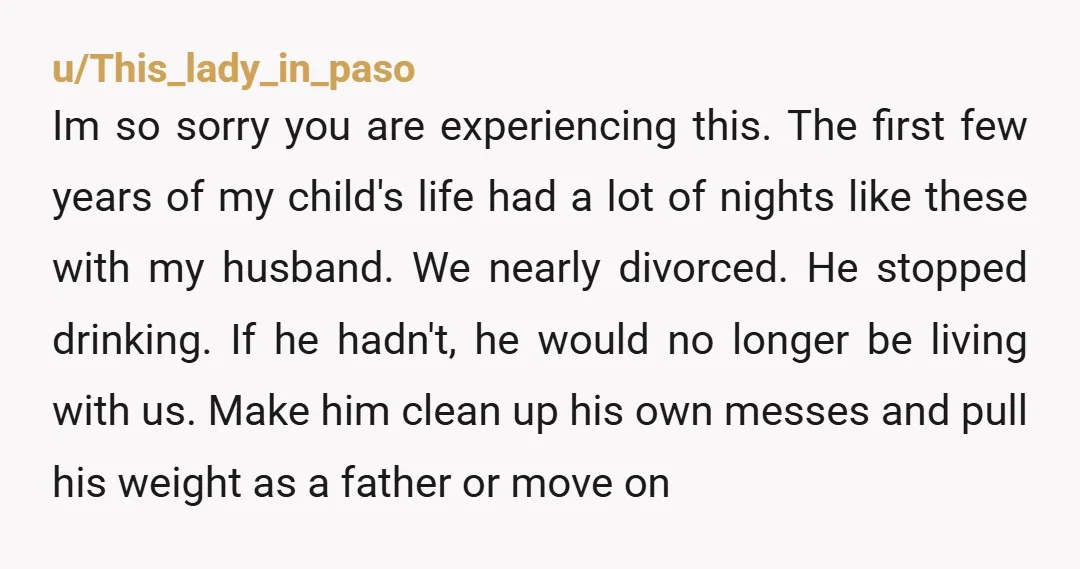 u/9smalltowngirl NTA where is he every night? Is he out getting shitfaced every night? Anyway a drunk should not be holding a baby. You should have taken pictures of all...
