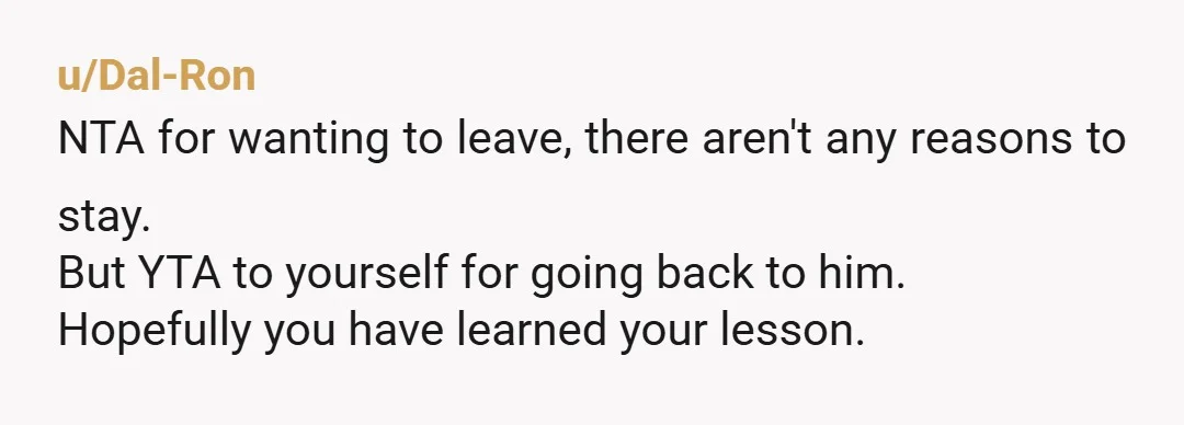 u/Dal-Ron
NTA for wanting to leave, there aren't any reasons to stay.
But YTA to yourself for going back to him.
Hopefully you have learned your lesson.