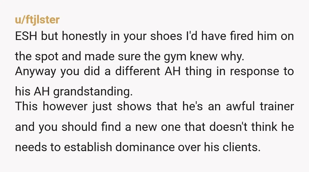 u/ftjlster ESH but honestly in your shoes I'd have fired him on the spot and made sure the gym knew why. Anyway you did a different AH thing in response...
