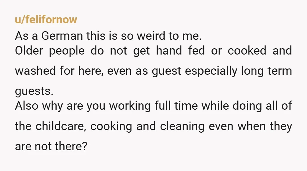 u/felifornow As a German this is so weird to me. Older people do not get hand fed or cooked and washed for here, even as guest especially long term guests....