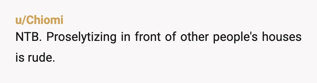 u/Chiomi
NTB. Proselytizing in front of other people's houses is rude.