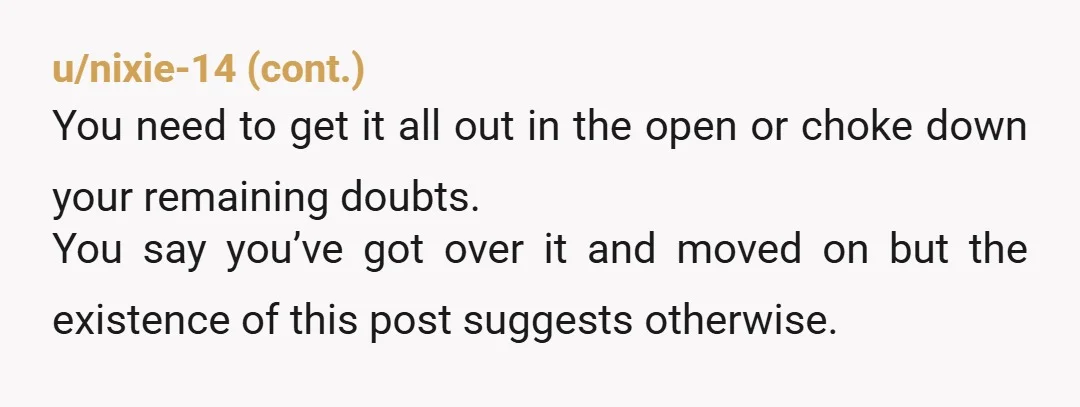 u/Such-Front-7356 Man I get why this messed with you. Been in similar spot where someone kept changing their story and it just makes you feel like an idiot for believing...