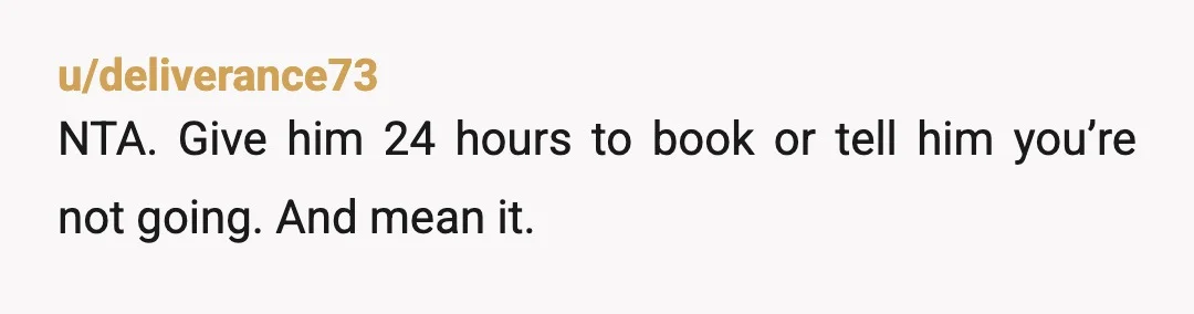 u/deliverance73
NTA. Give him 24 hours to book or tell him you’re not going. And mean it.