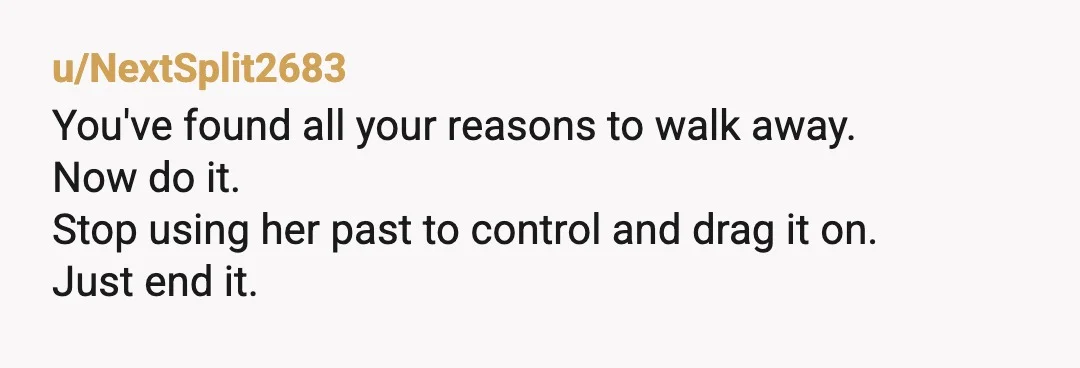 u/NextSplit2683
You've found all your reasons to walk away.
Now do it.
Stop using her past to control and drag it on.
Just end it.