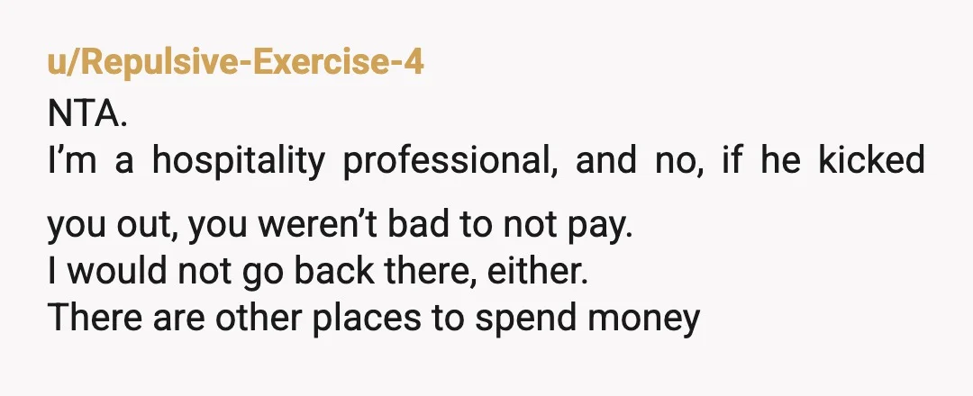 u/Repulsive-Exercise-4 NTA. I’m a hospitality professional, and no, if he kicked you out, you weren’t bad to not pay. I would not go back there, either. There are other places...