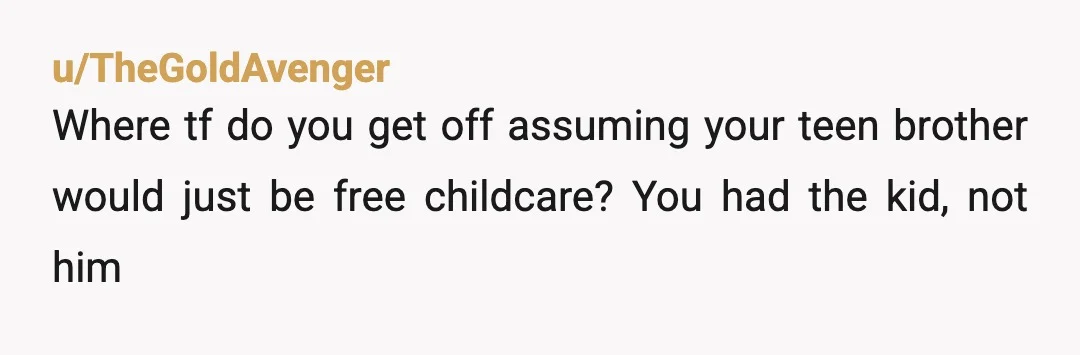 u/Justmyinput2
Are you being serious? Your brother is only 16 a BOY! I think you need to stop being selfish and demanding and be a good parent.
YATJ