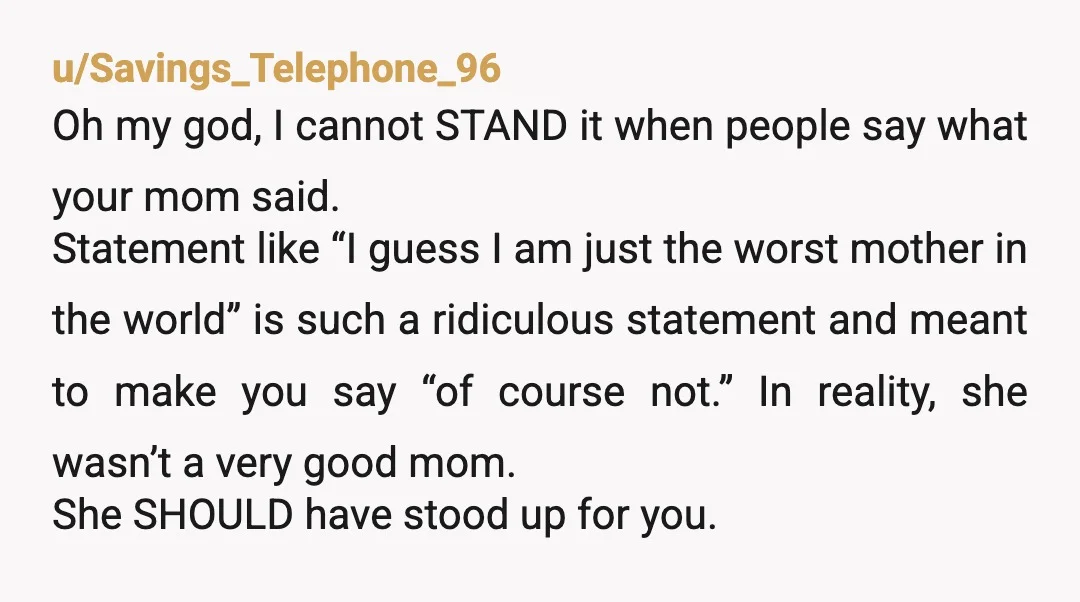 u/Savings_Telephone_96 Oh my god, I cannot STAND it when people say what your mom said. Statement like “I guess I am just the worst mother in the world” is such...