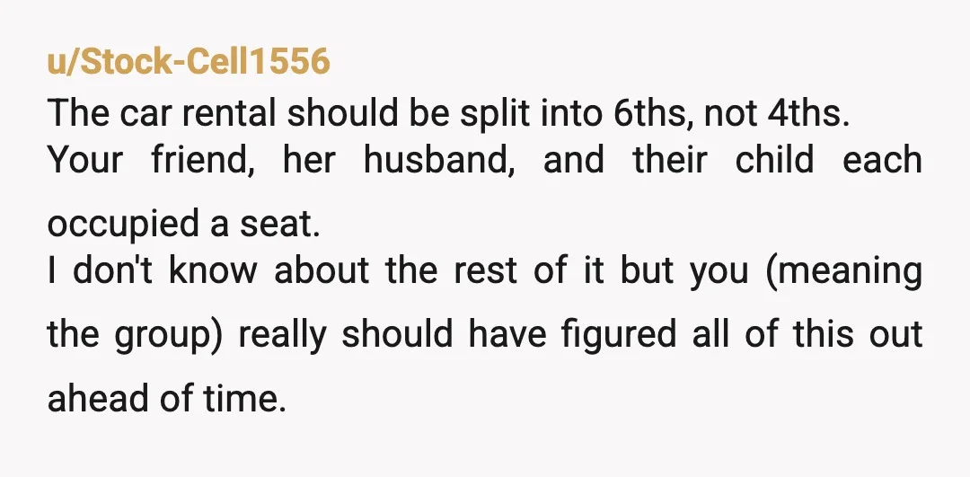 u/Stock-Cell1556 The car rental should be split into 6ths, not 4ths. Your friend, her husband, and their child each occupied a seat. I don't know about the rest of it...